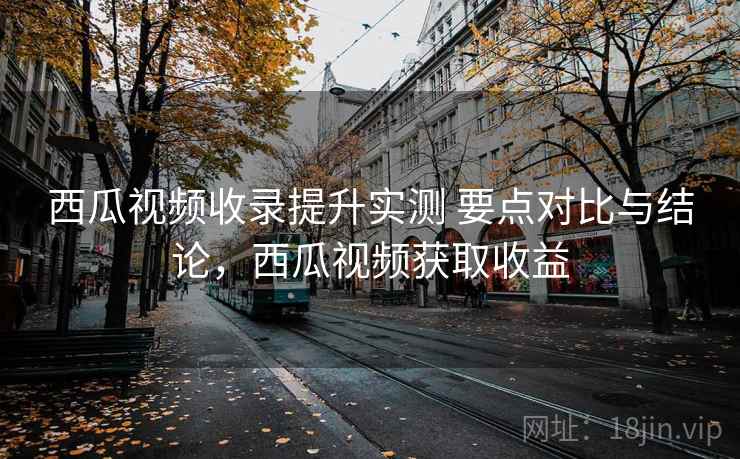 西瓜视频收录提升实测 要点对比与结论，西瓜视频获取收益