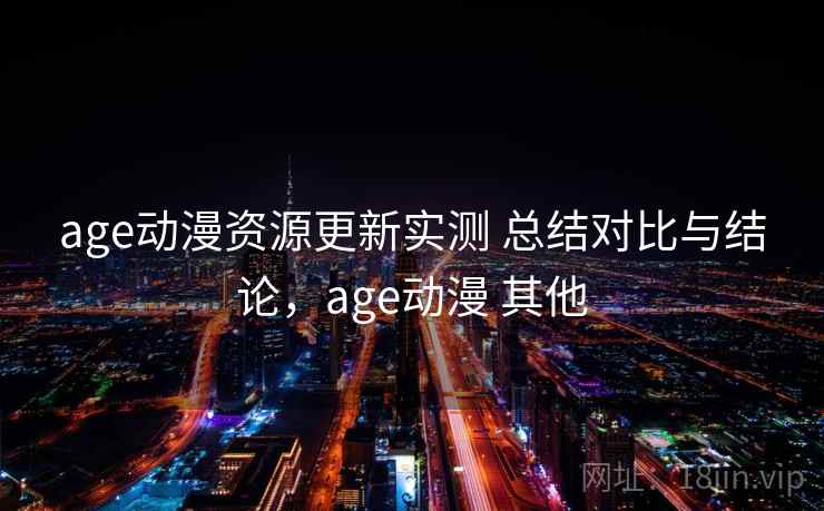 age动漫资源更新实测 总结对比与结论，age动漫 其他