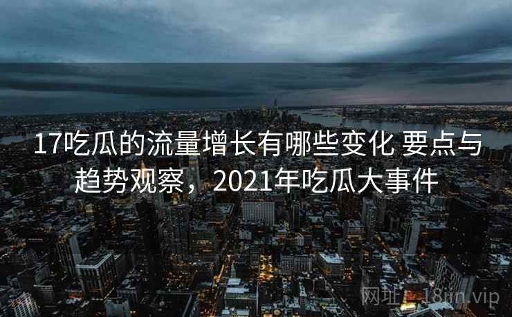 17吃瓜的流量增长有哪些变化 要点与趋势观察，2021年吃瓜大事件