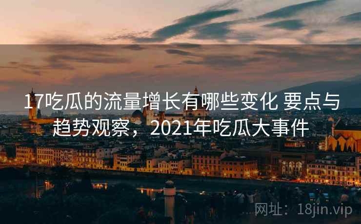 17吃瓜的流量增长有哪些变化 要点与趋势观察，2021年吃瓜大事件