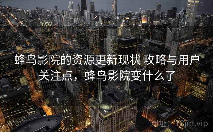 蜂鸟影院的资源更新现状 攻略与用户关注点，蜂鸟影院变什么了