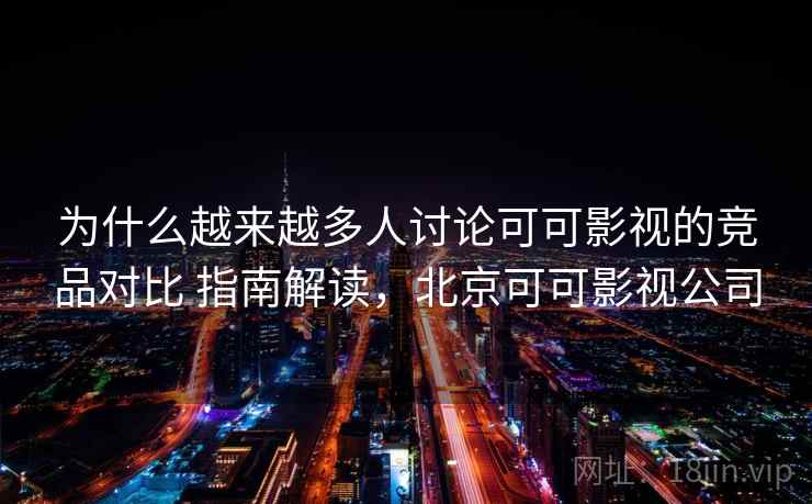 为什么越来越多人讨论可可影视的竞品对比 指南解读,北京可可影视公司 为什么越来越多人讨论可可影视的竞品对比 指南解读,北京可可影视公司
