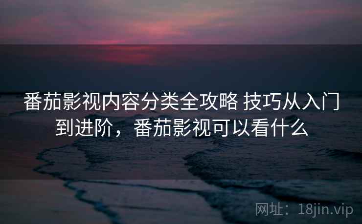 番茄影视内容分类全攻略 技巧从入门到进阶，番茄影视可以看什么