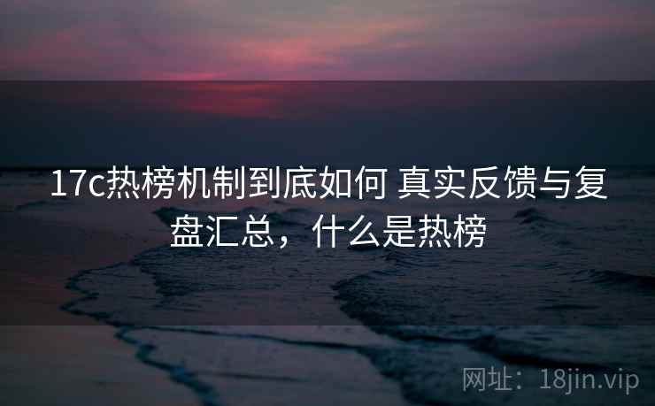 17c热榜机制到底如何 真实反馈与复盘汇总，什么是热榜