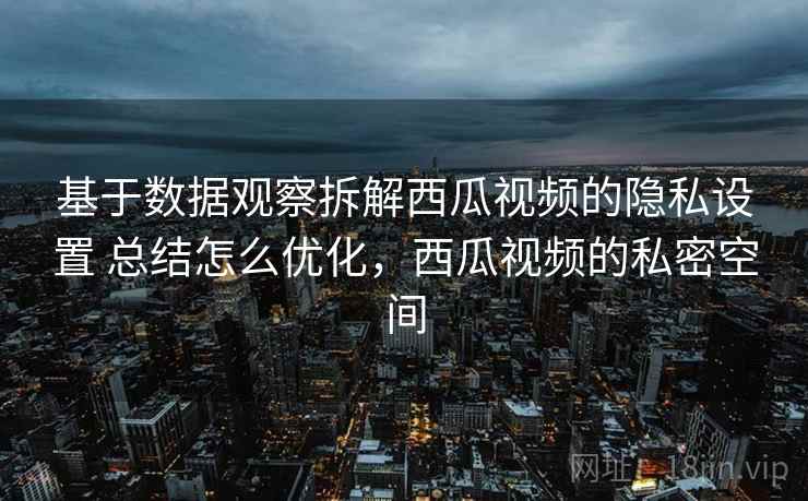 基于数据观察拆解西瓜视频的隐私设置 总结怎么优化，西瓜视频的私密空间