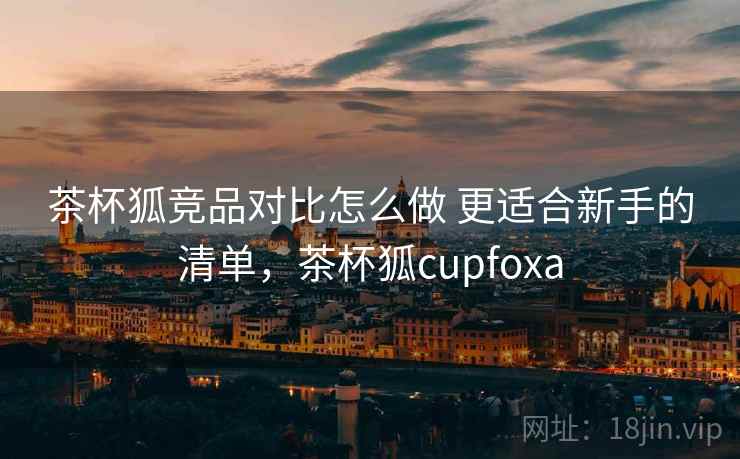 茶杯狐竞品对比怎么做 更适合新手的清单，茶杯狐cupfoxa