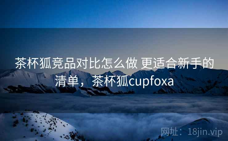茶杯狐竞品对比怎么做 更适合新手的清单，茶杯狐cupfoxa