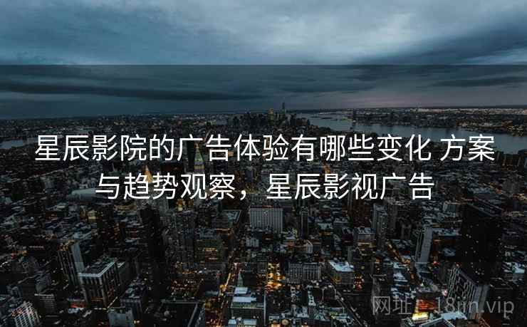 星辰影院的广告体验有哪些变化 方案与趋势观察，星辰影视广告