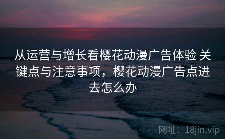 从运营与增长看樱花动漫广告体验 关键点与注意事项，樱花动漫广告点进去怎么办