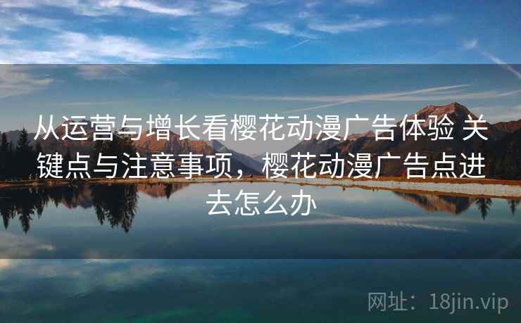 从运营与增长看樱花动漫广告体验 关键点与注意事项,樱花动漫广告点进去怎么办 从运营与增长看樱花动漫广告体验 关键点与注意事项,樱花动漫广告点进去怎么办