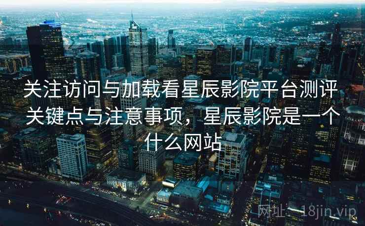 关注访问与加载看星辰影院平台测评 关键点与注意事项，星辰影院是一个什么网站