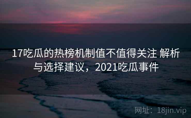 17吃瓜的热榜机制值不值得关注 解析与选择建议，2021吃瓜事件