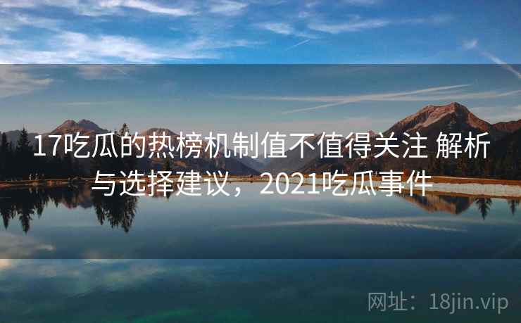 17吃瓜的热榜机制值不值得关注 解析与选择建议，2021吃瓜事件
