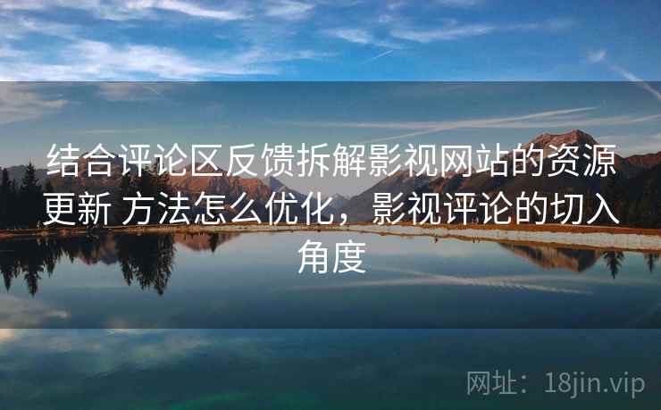 结合评论区反馈拆解影视网站的资源更新 方法怎么优化，影视评论的切入角度