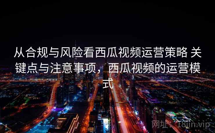 从合规与风险看西瓜视频运营策略 关键点与注意事项，西瓜视频的运营模式