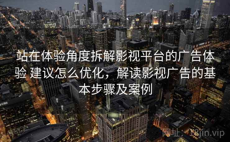 站在体验角度拆解影视平台的广告体验 建议怎么优化，解读影视广告的基本步骤及案例