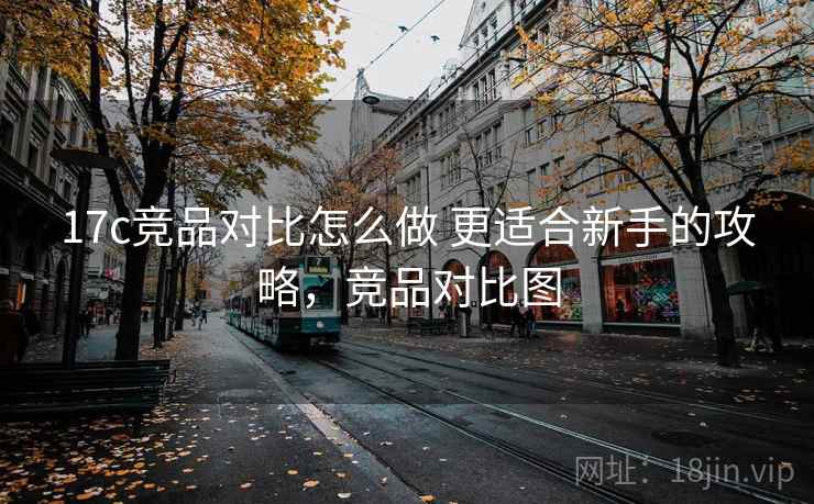 17c竞品对比怎么做 更适合新手的攻略，竞品对比图