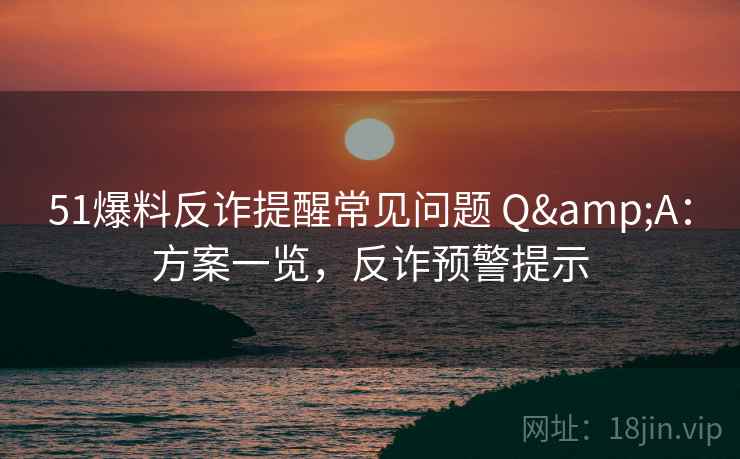 51爆料反诈提醒常见问题 Q&A：方案一览，反诈预警提示