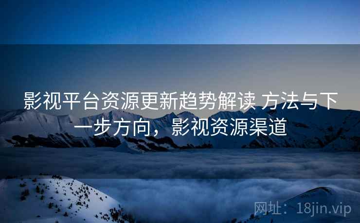 影视平台资源更新趋势解读 方法与下一步方向，影视资源渠道