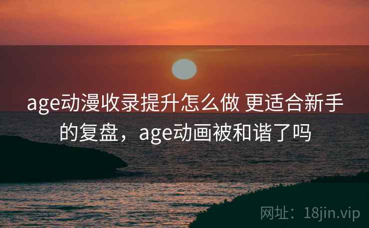 age动漫收录提升怎么做 更适合新手的复盘，age动画被和谐了吗