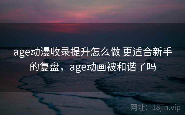 age动漫收录提升怎么做 更适合新手的复盘，age动画被和谐了吗
