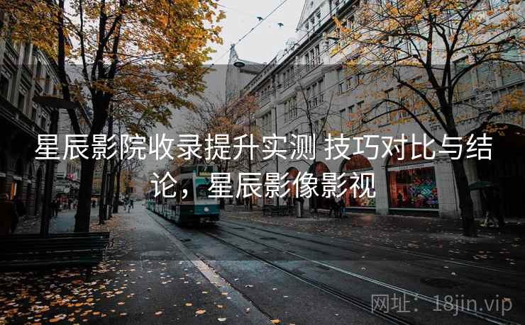星辰影院收录提升实测 技巧对比与结论，星辰影像影视