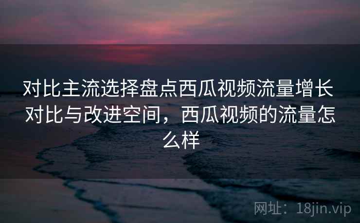 对比主流选择盘点西瓜视频流量增长 对比与改进空间，西瓜视频的流量怎么样