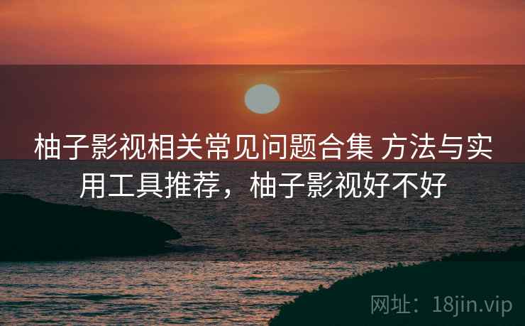 柚子影视相关常见问题合集 方法与实用工具推荐，柚子影视好不好