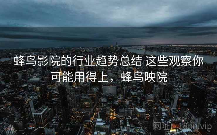 蜂鸟影院的行业趋势总结 这些观察你可能用得上，蜂鸟映院