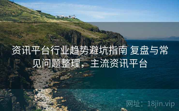 资讯平台行业趋势避坑指南 复盘与常见问题整理，主流资讯平台