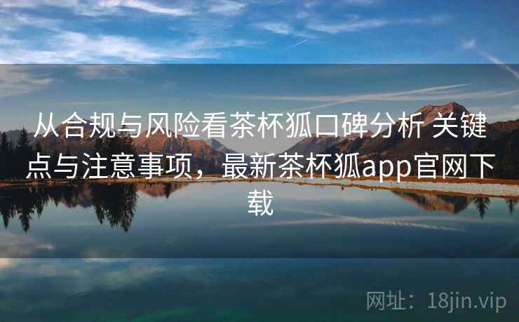 从合规与风险看茶杯狐口碑分析 关键点与注意事项，最新茶杯狐app官网下载