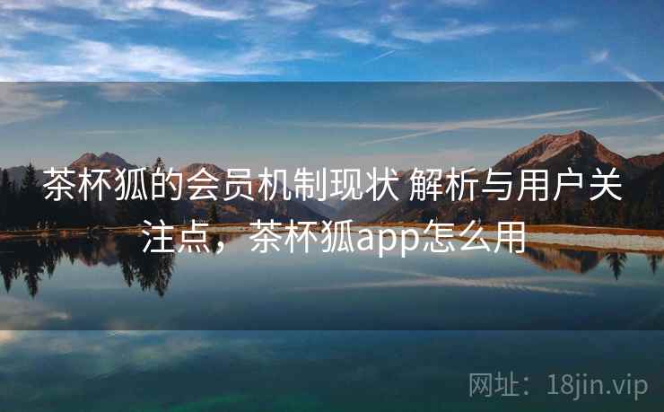 茶杯狐的会员机制现状 解析与用户关注点，茶杯狐app怎么用
