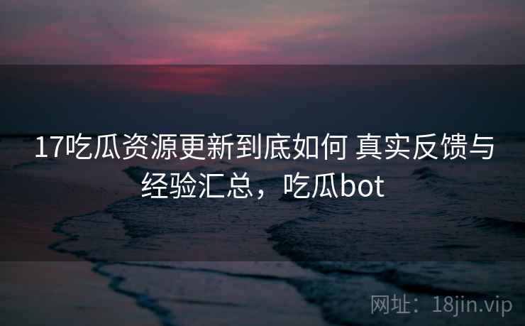 17吃瓜资源更新到底如何 真实反馈与经验汇总，吃瓜bot