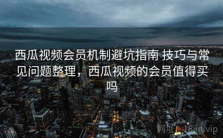 西瓜视频会员机制避坑指南 技巧与常见问题整理，西瓜视频的会员值得买吗