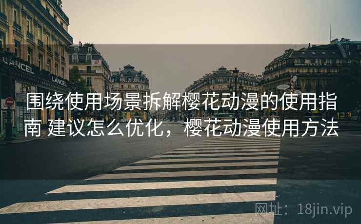 围绕使用场景拆解樱花动漫的使用指南 建议怎么优化，樱花动漫使用方法