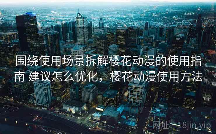 围绕使用场景拆解樱花动漫的使用指南 建议怎么优化，樱花动漫使用方法