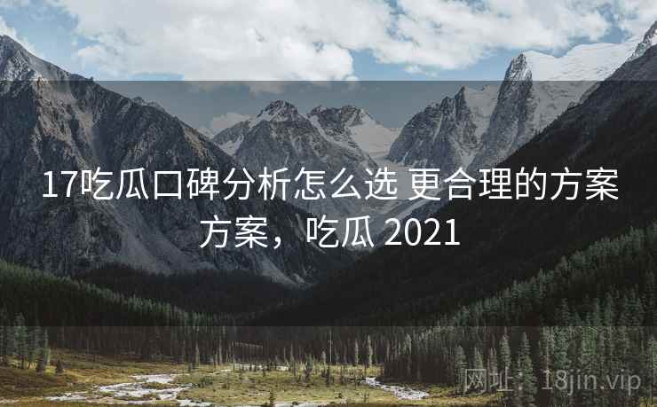17吃瓜口碑分析怎么选 更合理的方案方案，吃瓜 2021
