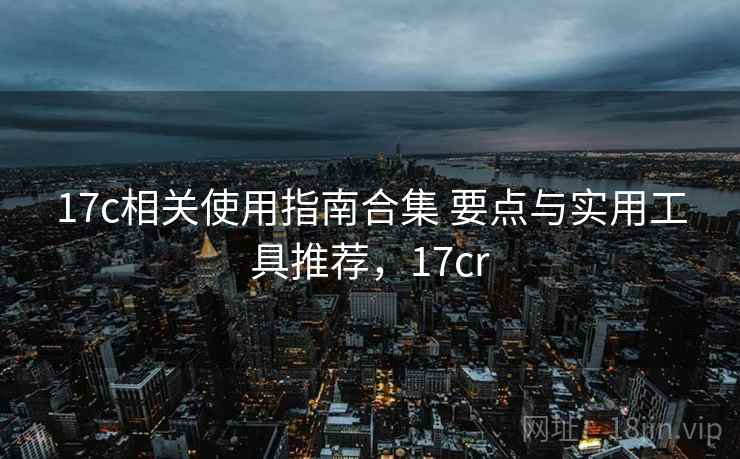 17c相关使用指南合集 要点与实用工具推荐，17cr
