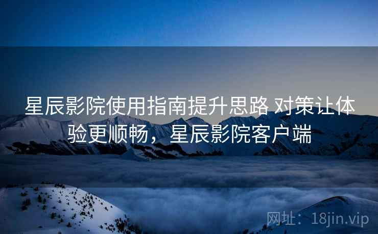 星辰影院使用指南提升思路 对策让体验更顺畅，星辰影院客户端