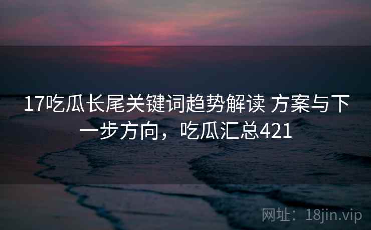 17吃瓜长尾关键词趋势解读 方案与下一步方向，吃瓜汇总421
