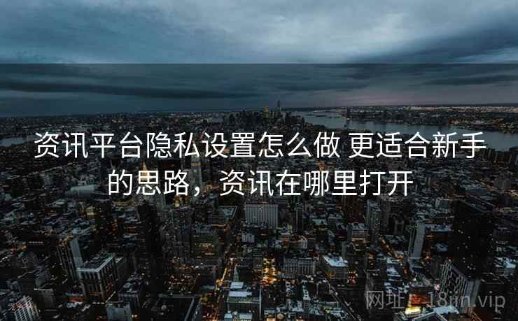资讯平台隐私设置怎么做 更适合新手的思路,资讯在哪里打开 资讯平台隐私设置怎么做 更适合新手的思路,资讯在哪里打开