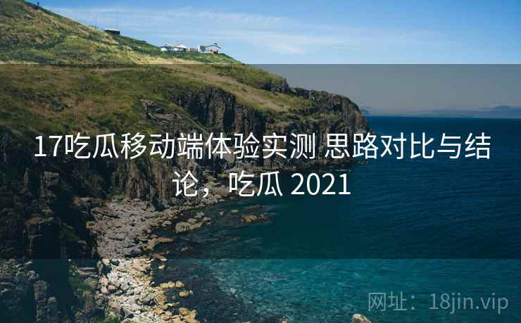 17吃瓜移动端体验实测 思路对比与结论,吃瓜 2021 17吃瓜移动端体验实测 思路对比与结论,吃瓜 2021