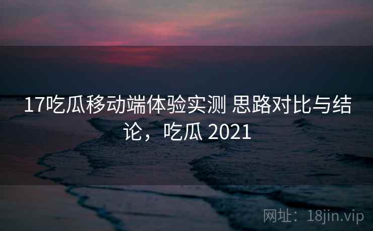 17吃瓜移动端体验实测 思路对比与结论，吃瓜 2021