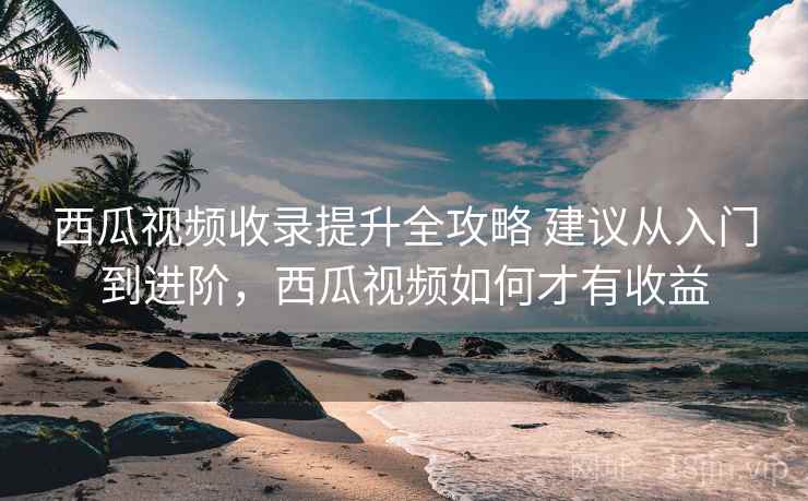 西瓜视频收录提升全攻略 建议从入门到进阶,西瓜视频如何才有收益 西瓜视频收录提升全攻略 建议从入门到进阶,西瓜视频如何才有收益
