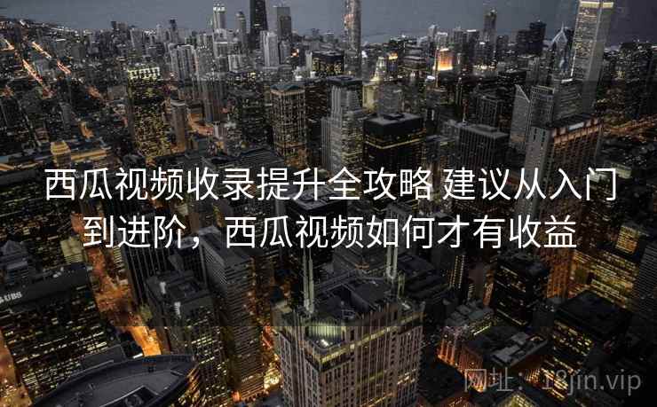 西瓜视频收录提升全攻略 建议从入门到进阶，西瓜视频如何才有收益