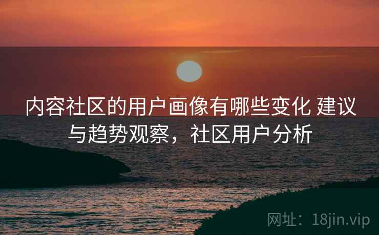 内容社区的用户画像有哪些变化 建议与趋势观察，社区用户分析