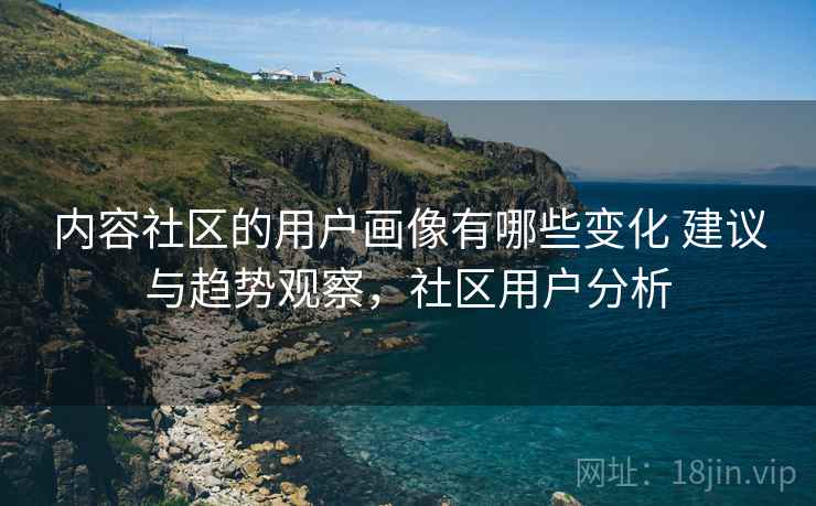 内容社区的用户画像有哪些变化 建议与趋势观察,社区用户分析 内容社区的用户画像有哪些变化 建议与趋势观察,社区用户分析