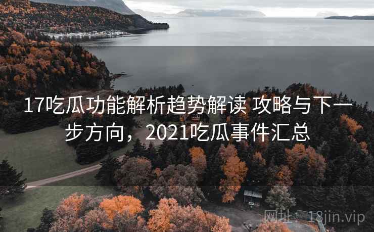 17吃瓜功能解析趋势解读 攻略与下一步方向，2021吃瓜事件汇总