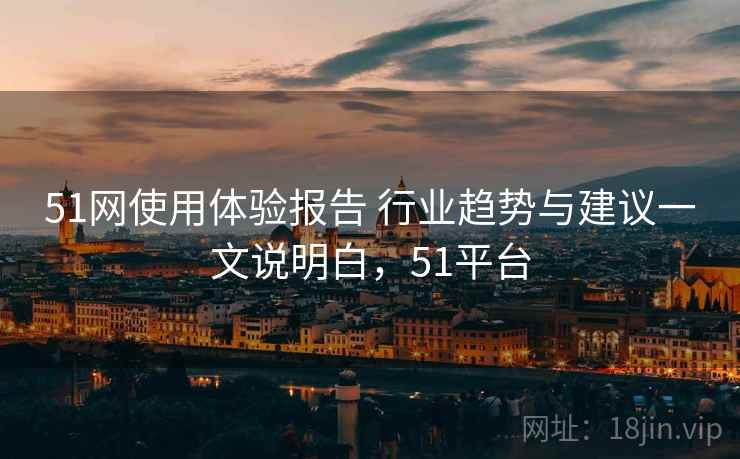 51网使用体验报告 行业趋势与建议一文说明白，51平台