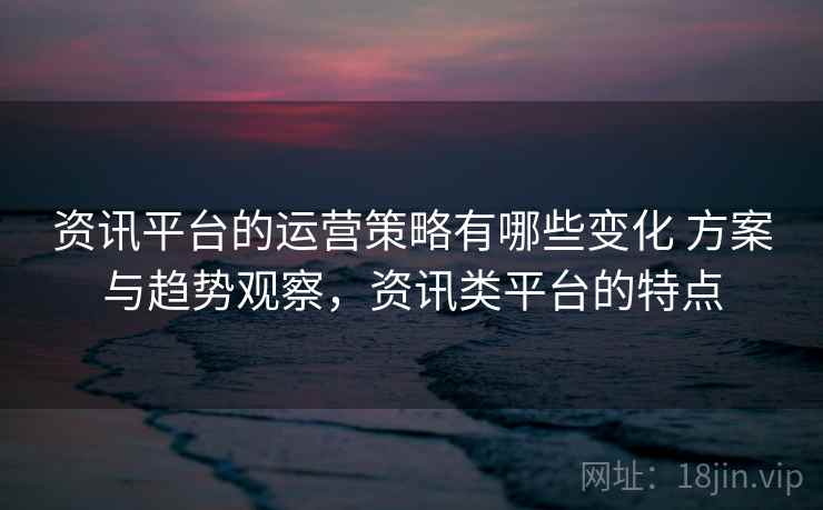 资讯平台的运营策略有哪些变化 方案与趋势观察，资讯类平台的特点